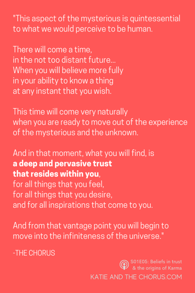 Quote: "This aspect of the mysterious is quintessential to what we would perceive to be human. There will come a time, in the not-too-distant future...when you will believe more fully in your ability to know a thing at any instant that you wish. This time will come very naturally when you are ready to move out of the experience of the mysterious and the unknown. And in that moment, what you will find, is a deep and pervasive trust that resides within you, for all things that you feel, for all things that you desire, and for all inspirations that come to you. And from that vantage point you will begin to move into the infiniteness of the universe.