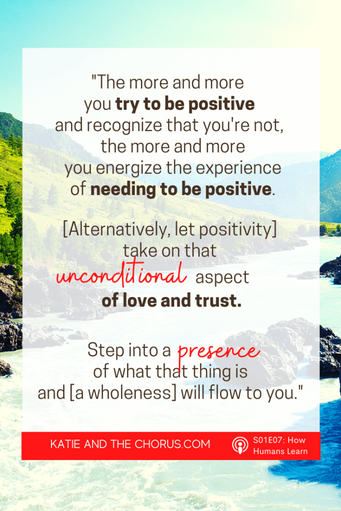 Quote: "The more and more you try to be positive and recognize that you're not, the more and more you energize the experience of needing to be positive. [Alternatively, let positivity] take on that unconditional aspect of love and trust. Step into a presence of what that things is and a [wholeness] will flow to you."