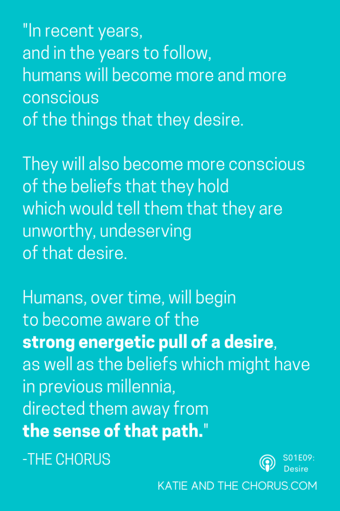 Quote: "In recent years, and in the years to follow, humans will become more and more conscious of the things that they desire. They will also become more conscious of the beliefs that they hold which would tell them that they are unworthy, undeserving of that desire. Humans, over time, will begin to become aware of the strong energetic pull of a desire, as well as the beliefs which might have in previous millennia, directed them away from the sense of that path." - The Chorus