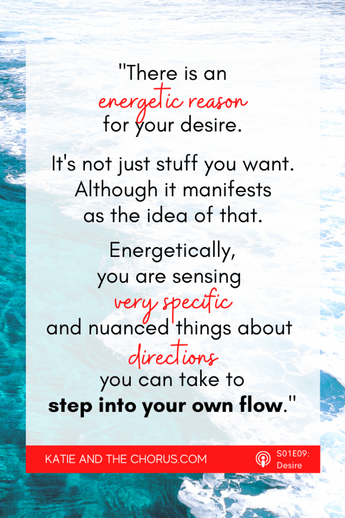 Quote: "There is an energetic reason for your desire. It's not just stuff you want. Although it manifests as the idea of that. Energetically, you are sensing very specific and nuanced things about directions you can take to step into your own flow." - Katie and The Chorus