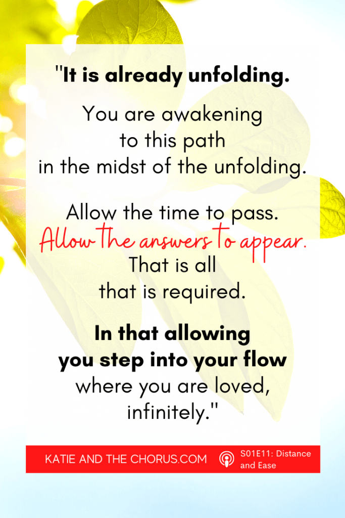Quote: "It is already unfolding. You are awakening to this path in the midst of the unfolding. Allow the time to pass. Allow the answers to appear. That is all that is required. In that allowing you step into your flow where you are loved, infinitely." - Katie and The Chorus