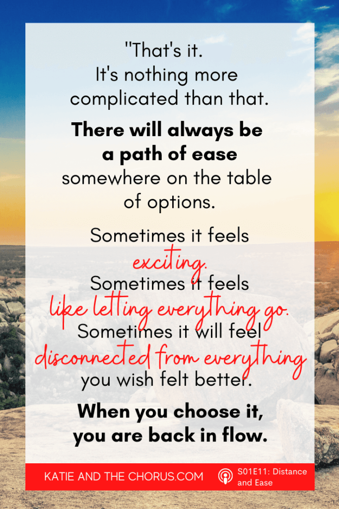 Quote: "That's it. It's nothing more complicated than that. There will always be a path of ease somewhere on the table of options. Sometimes it feels exciting. Sometimes it feels like letting everything go. Sometimes it will feel disconnected from everything you wish felt better. When you choose it, you are back in flow." - Katie and The Chorus