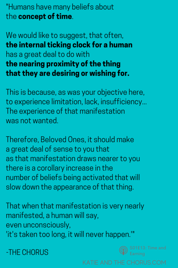 Quote: "Humans have many beliefs about the concept of time. We would like to suggest, that often, the internal ticking clock for a human has a great deal to do with the nearing proximity of the thing that they are desiring or wishing for. This is because, as was your objective here, to experience limitation, lack, and insufficiency...the experience of that manifestation was not wanted. Therefore, Beloved Ones, it should make a great deal of sense to you that as that manifestation draws nearer to you, there is a corollary increase in the number of beliefs being activated that will slow down the appearance of that thing. That when that manifestation is very nearly manifested, a human will say, even unconsciously, 'it's taken too long, it will never happen.'" - Katie and The Chorus