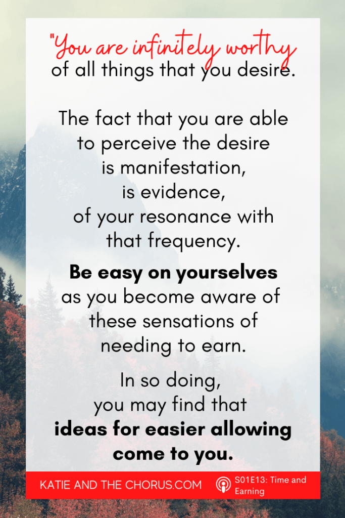 Quote: "You are infinitely worthy of all things that you desire. The fact that you are able to perceive the desire is manifestation, is evidence, of your resonance with that frequency. Be easy on yourselves as you become aware of these sensations of needing to earn. In so doing, you may find that ideas for easier allowing come to you." - The Chorus