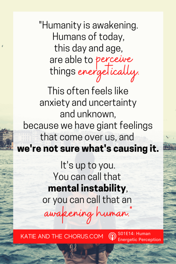 Quote: "Humanity is awakening. Humans of today, this day and age, are able to perceive things energetically. This often feels like anxiety and uncertainty and unknown, because we have giant feelings that come over us, and we're not sure what's causing it. It's up to you. You can call that mental instability, or you can call that an awakening human." - Katie and The Chorus