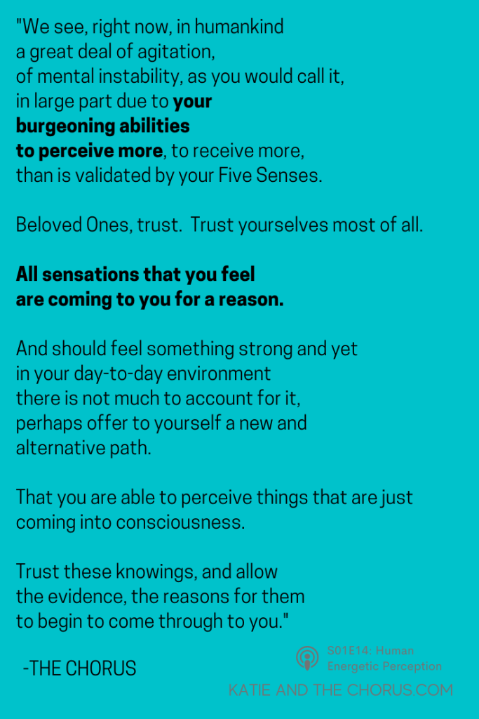Quote: "We see, right now, in humankind a great deal of agitation, of mental instability, as you would call it, in large part due to your burgeoning abilities to perceive more, to receive more, than is validated by your Five Senses. Beloved Ones, trust. Trust yourselves most of all. All sensations that you feel are coming to you for a reason. And should you feel something strong and yet in your day-to-day environment there is not much to account for it, perhaps offer to yourself a new and alternative path. That you are able to perceive things that are just coming into consciousness. Trust these knowings, and allow the evidence, the reasons for them, to begin to come through to you." - Katie and The Chorus