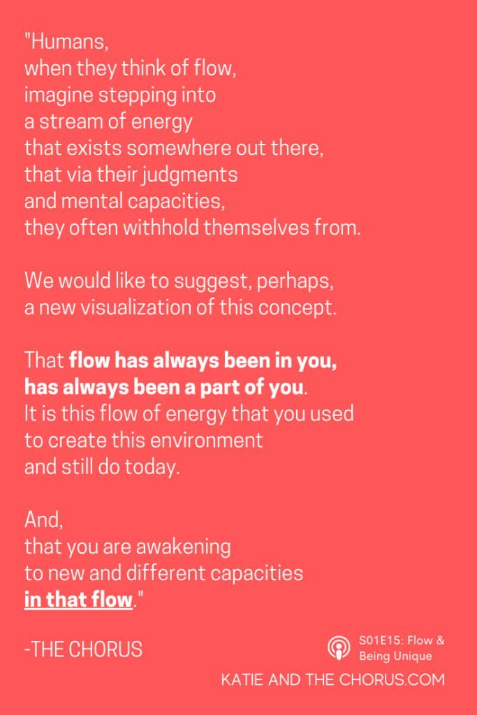 Quote: "Humans, when they think of flow, imagine stepping into a stream of energy that exists somewhere out there, that via their judgments and mental capacities, they often withhold themselves from. We would like to suggest, perhaps, a new visualization for this concept. That flow has always been in you, has always been a part of you. It is this flow of energy that you used to create this environment and still do today. And, that you are awakening to new and different capacities in that flow." - Katie and The Chorus
