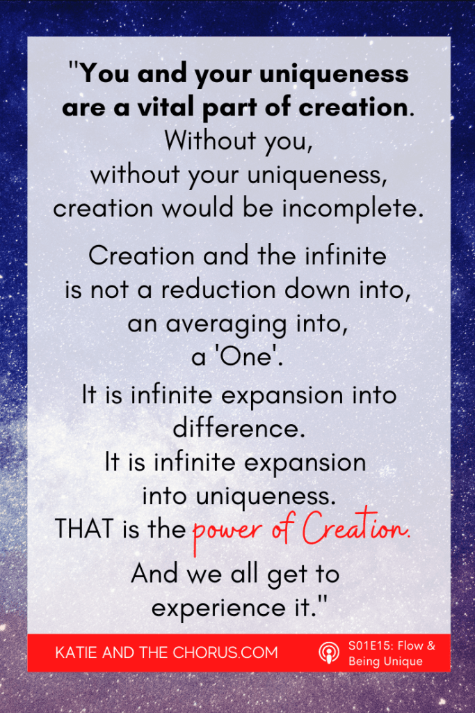 Quote: "You and your uniqueness are a vital part of creation. Without you, without your uniqueness, creation would be incomplete. Creation and the infinite is not a reduction down into, an averaging into, a 'One'. It is infinite expansion into difference. It is infinite expansion into uniqueness. THAT is the power of Creation. And we all get to experience it." - Katie and The Chorus