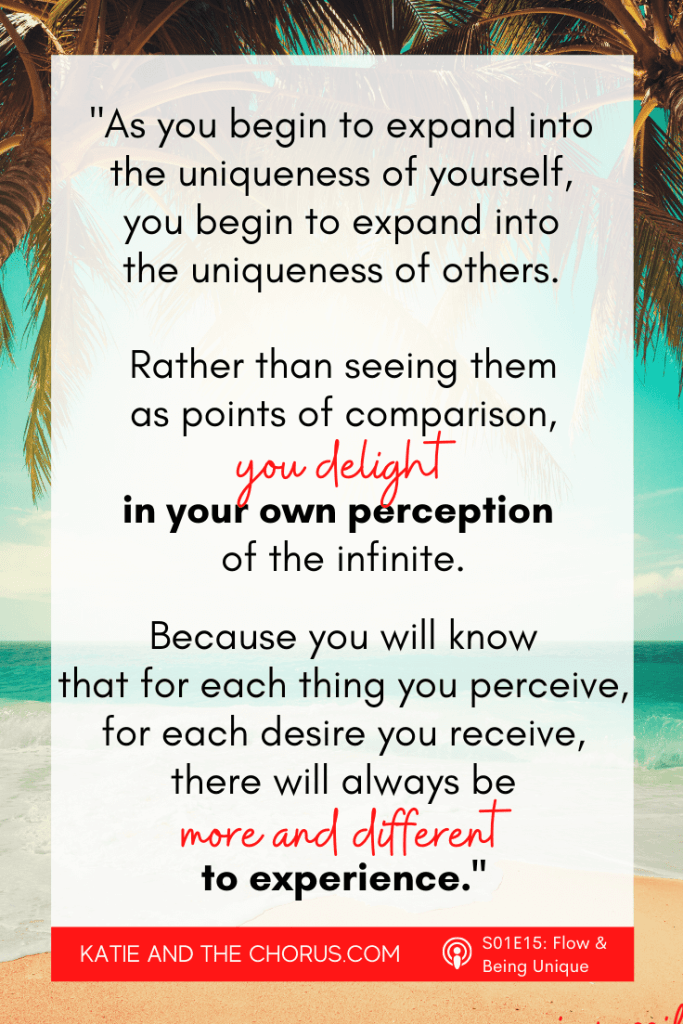 Quote: "As you begin to expand into the uniqueness of yourself, you begin to expand into the uniqueness of others. Rather than seeing them as points of comparison, you delight in your own perception of the infinite. Because you will know, that for each think you perceive, for each desire you receive, there will always be more and different to experience." - Katie and The Chorus