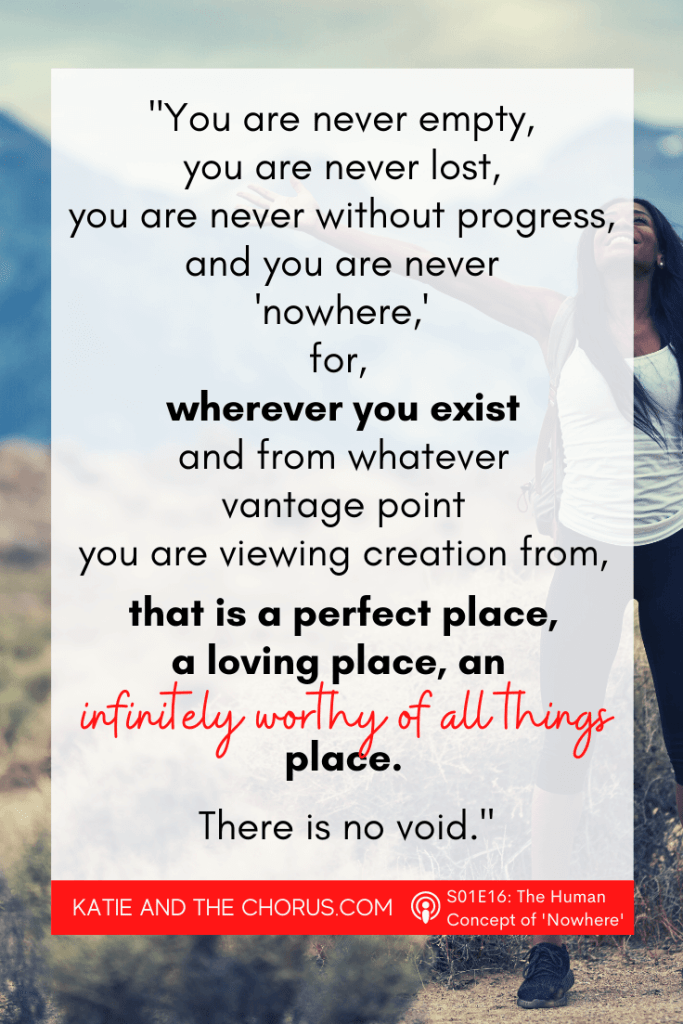 Quote: "You are never empty, you are never lost, you are never without progress, and you are never 'nowhere', for, where you exist, and from whatever vantage point you are viewing creation from, that is a perfect place, a loving plan, an infinitely worthy of all things place. There is no void." - Katie and The Chorus
