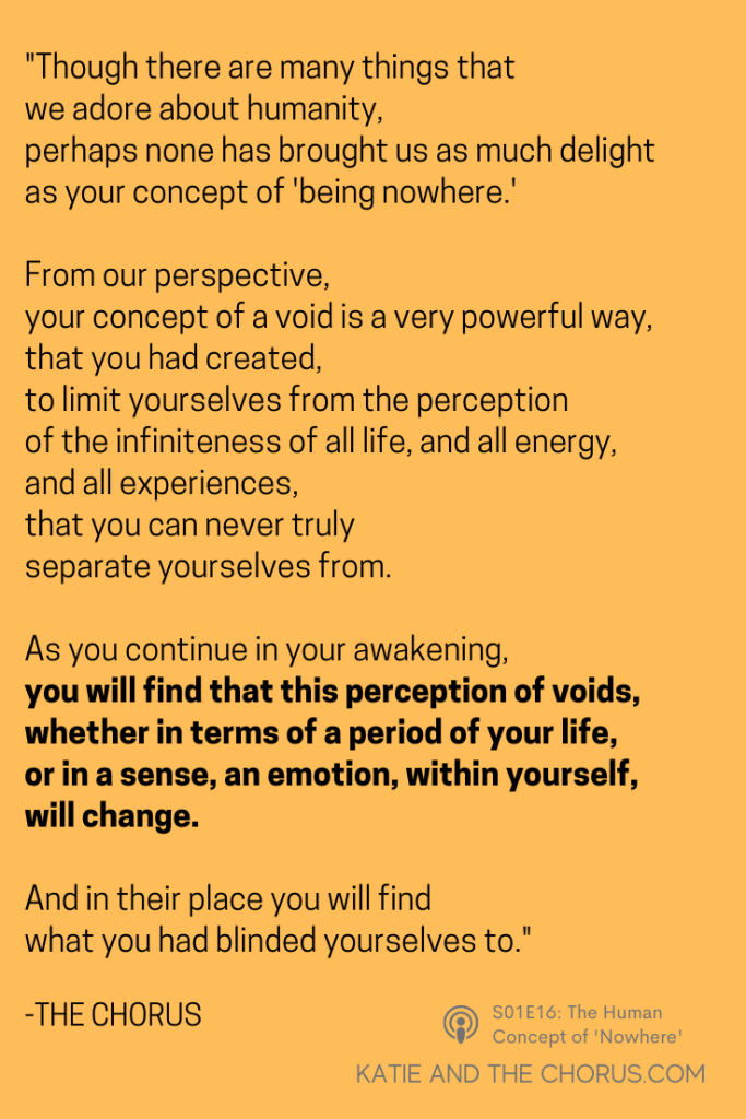 Quote: "Though there are many things that we adore about humanity, perhaps none has brought us as much delight as your concept of 'being nowhere.' From our perspective, your concept of a void is a very powerful way, that you had created, to limit yourselves from the perception of the infiniteness of all life, and all energy, and all experiences, that you can never truly separate yourselves from. As you continue in your awakening, you will find that this perception of voids, whether in terms of a period of your life, or in a sense, an emotion, within yourself, will change. And in their place you will find what you had blinded yourselves to." - Katie and The Chorus