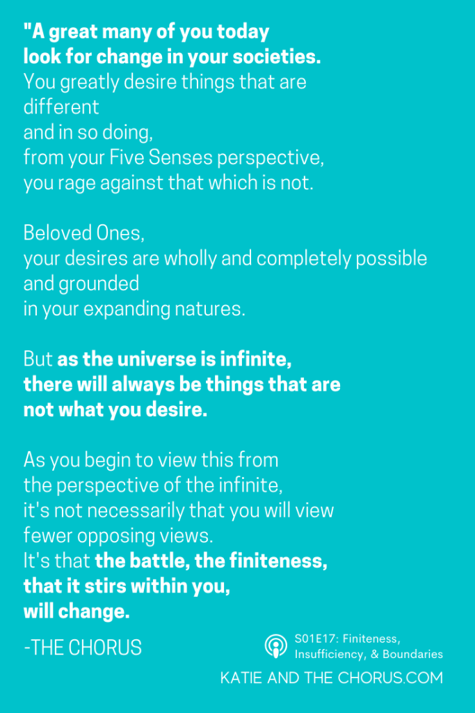 Quote: "A great many of you today look for change in your societies. You greatly desire things that are different and, in so doing, from your Five Senses perspective, you rage against that which is not. Beloved Ones, your desires are wholly and completely possible, and grounded, in your expanding natures. But as the universe is infinite, there will always be things that are now what you desire. As you begin to view this from the perspective of the infinite, it's not necessarily that you will view fewer opposing views. It's that the battle, the finiteness, that it stirs within you, will change." - Katie and The Chorus
