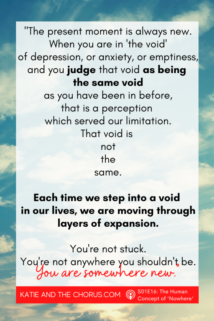 Quote: "The present moment is always new. When you are in 'the void' of depression, or anxiety, or emptiness, and you judge that void as being the same void as you have been in before, that is a perception which served our limitation. That void is not the same. Each time we step into a void in our lives, we are moving through layers of expansion. You're not stuck. You're not anywhere you shouldn't be. You are somewhere new." - Katie and The Chorus