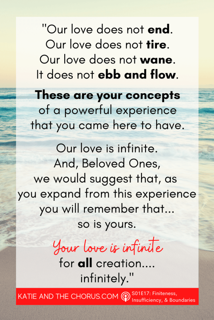 Quote: "Our love does not end. Our love does not tire. Our love does not wane. It does not ebb and flow. These are your concepts of a powerful experience that you came here to have. Our love is infinite. And, Beloved Ones, we would suggest that, as you expand from this experience you will remember that...so is yours. Your love is infinite for all creation...infinitely." - Katie and The Chorus