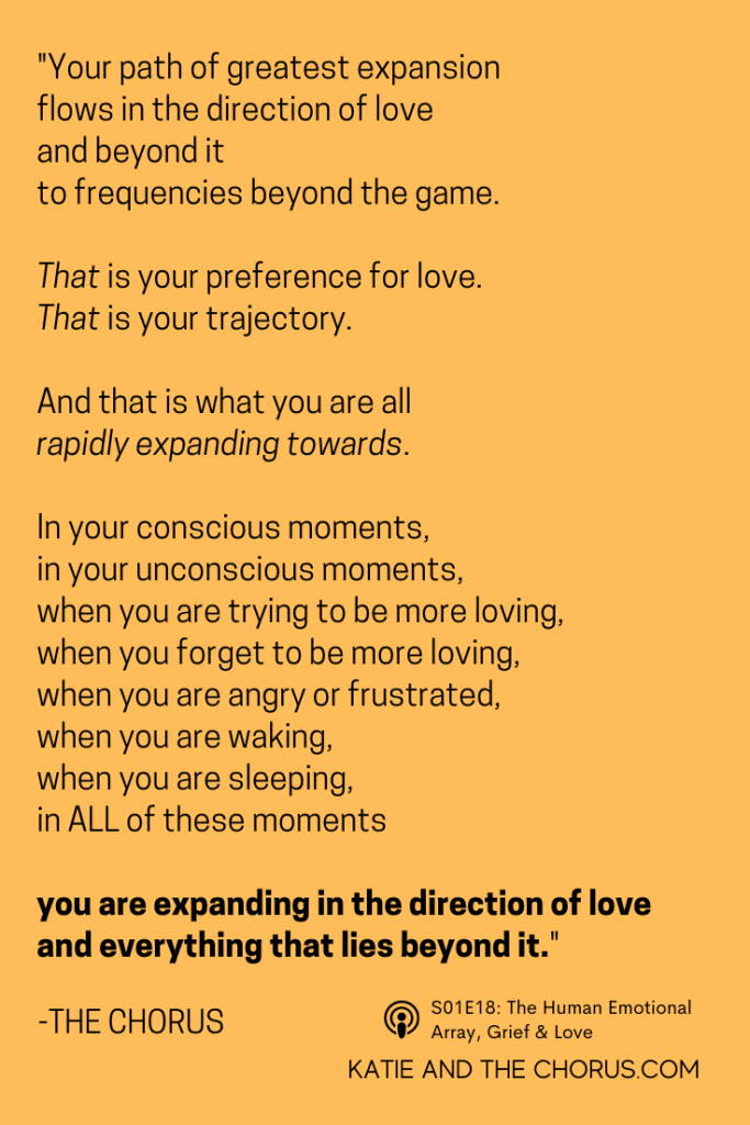 Quote: "Your path of greatest expansion flows in the direction of love and beyond it to frequencies beyond the game. That is your preference for love. That is your trajectory. And that is what you are all rapidly expanding towards. In your conscious moments, in your unconscious moments, when you are trying to be more loving, when you forget to be more loving, when you are angry or frustrated, when you are waking, when you are sleeping, in ALL of these moments, you are expanding in the direction of love and everything that lies beyond it." - Katie and The Chorus