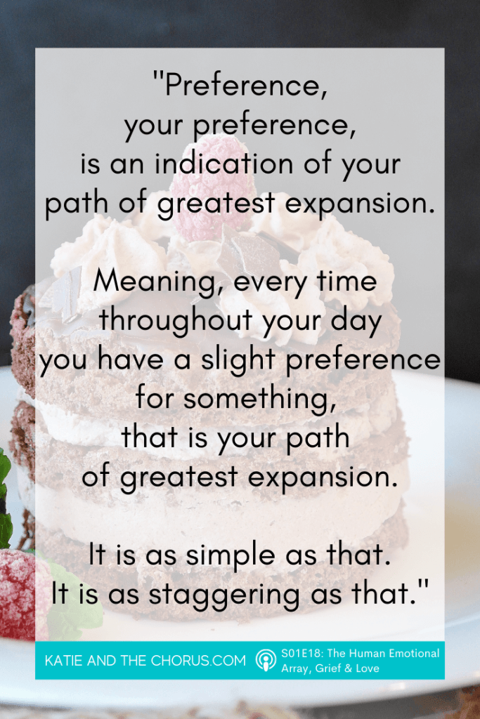 Quote: "Preference, your preference, is an indication of your path of greatest expansion. Meaning, every time throughout your day you have a slight preference for something, that is your path of greatest expansion. It is as simple as that. It is as staggering as that." - Katie and The Chorus