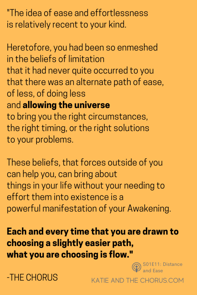 Quote: "The idea of ease and effortlessness is relatively recent to your kind. Heretofore, you had been so enmeshed in the beliefs of limitation that it had never quite occurred to you that there was an alternate path of ease, of less, of doing less and allowing the universe to bring you the right circumstances, the right timing, or the right solutions to your problems. These beliefs, that forces outside of you can help you, can bring about things in your life without your needing to effort them into existence is a powerful manifestation of your Awakening. Each and eery time that you are drawn to choosing a slightly easier path, what you are choosing is flow." - Katie and The Chorus