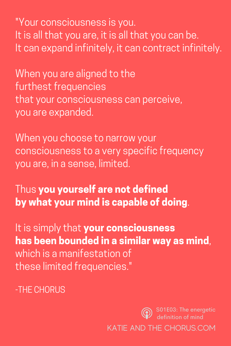 Quote: "Your consciousness is you. It is all that you are, it is all that you can be. It can expand infinitely, it can contract infinitely. When you are aligned to the furthest frequencies that your consciousness can perceive, you are expanded. When you choose to narrow your consciousness to a very specific frequency you are, in a sense, limited. Thus you yourself are not defined by what your mind is capable of doing. It is simply that your consciousness has been bounded in a similar way as mind, which is a manifestation of these limited frequencies."