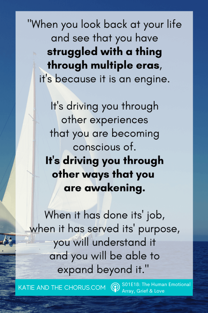 Quote: "When you look back at your life and see that you have struggled with a thing through multiple eras, it's because it is an engine. It's driving you through other experiences that you are becoming conscious of. It's driving you through other ways that you are awakening. When it has done its' job, when it has served its' purpose, you will understand it and you will be able to expand beyond it." - Katie and The Chorus