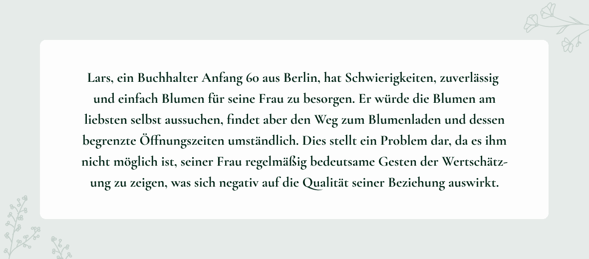 Problem Statement der Persona Lars: Lars, ein Buchhalter Anfang 60 aus Berlin, hat Schwierigkeiten, zuverlässig
und einfach Blumen für seine Frau zu besorgen. Er würde die Blumen am liebsten selbst aussuchen, findet aber den Weg zum Blumenladen und dessen begrenzte Öffnungszeiten umständlich. Dies stellt ein Problem dar, da es ihm nicht möglich ist, seiner Frau regelmäßig bedeutsame Gesten der Wertschätz-ung zu zeigen, was sich negativ auf die Qualität seiner Beziehung auswirkt.