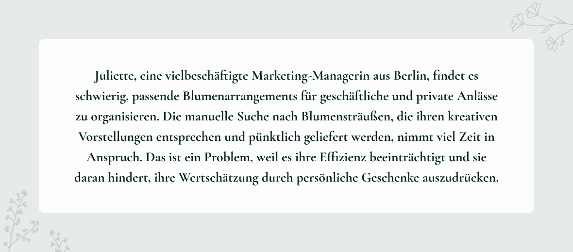 Problem Statement der Persona Juliette: Juliette, eine vielbeschäftigte Marketing-Managerin aus Berlin, findet es schwierig, passende Blumenarrangements für geschäftliche und private Anlässe zu organisieren. Die manuelle Suche nach Blumensträußen, die ihren kreativen Vorstellungen entsprechen und pünktlich geliefert werden, nimmt viel Zeit in Anspruch. Das ist ein Problem, weil es ihre Effizienz beeinträchtigt und sie daran hindert, ihre Wertschätzung durch persönliche Geschenke auszudrücken.