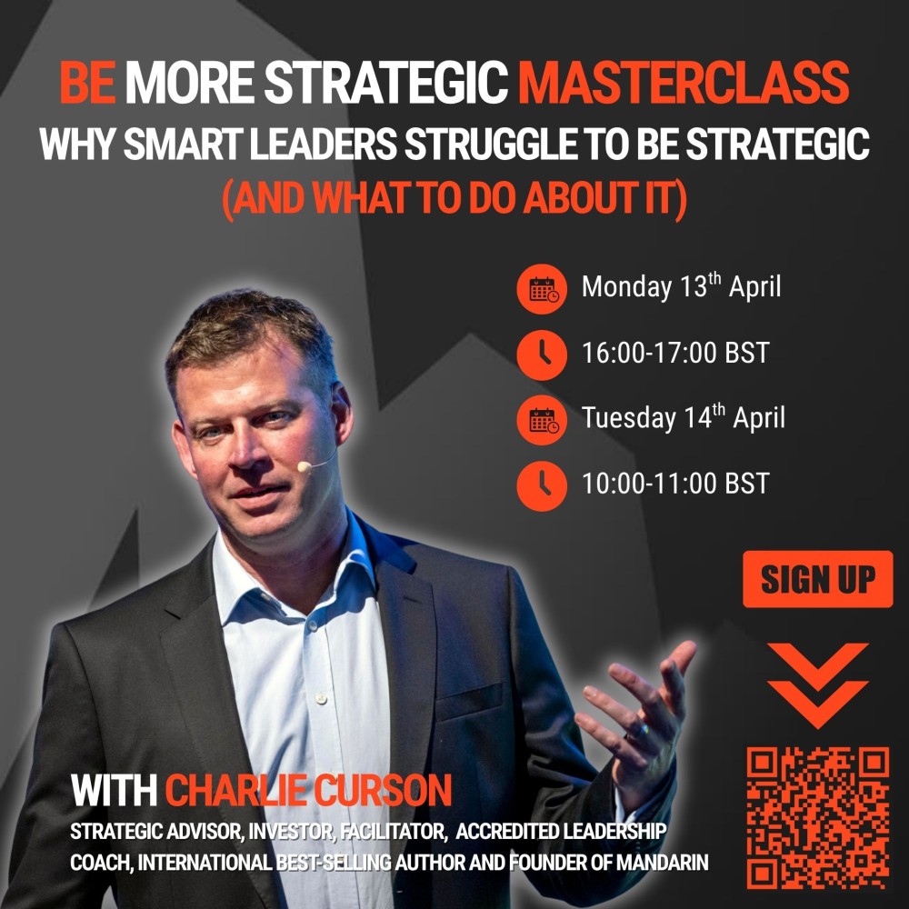 BE MORE STRATEGIC MASTERCLASSWHY SMART LEADERS STRUGGLE TO BE STRATEGIC (AND WHAT TO DO ABOUT IT)Monday 13th April16:00-17:00 BSTTuesday 14th April10:00-11:00 BSTwith Charlie Cursonstrategic advisor, investor, facilitator, accredited leadership coach, international best-selling author and founder of Mandarin