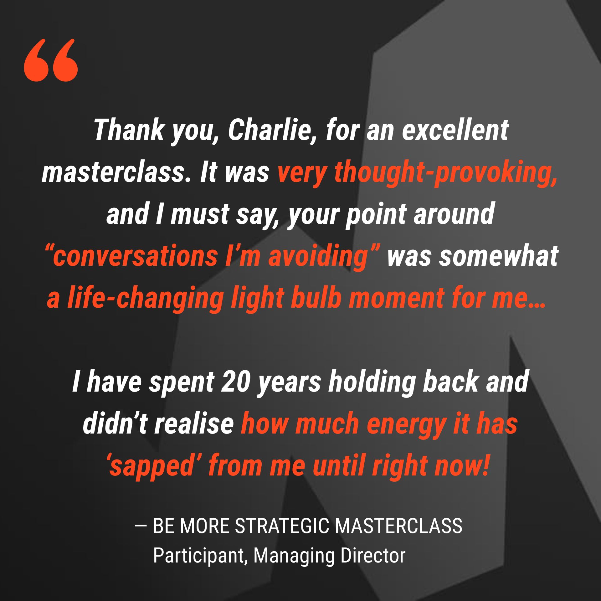 Thank you, Charlie, for an excellent masterclass. It was very thought-provoking, and I must say, your point around “conversations I’m avoiding” was somewhat a life-changing light bulb moment for me…   I have spent 20 years holding back and didn’t realise how much energy it has ‘sapped’ from me until right now! 