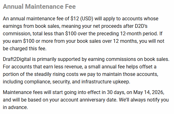 Annual Maintenance Fee An annual maintenance fee of $12 (USD) will apply to accounts whose earnings from book sales, meaning your net proceeds after D2D’s commission, total less than $100 over the preceding 12-month period. If you earn $100 or more from your book sales over 12 months, you will not be charged this fee. Draft2Digital is primarily supported by earning commissions on book sales. For accounts that earn less revenue, a small annual fee helps offset a portion of the steadily rising costs we pay to maintain those accounts, including compliance, security, and infrastructure upkeep. Maintenance fees will start going into effect in 30 days, on May 14, 2026, and will be based on your account anniversary date. We’ll always notify you in advance.
