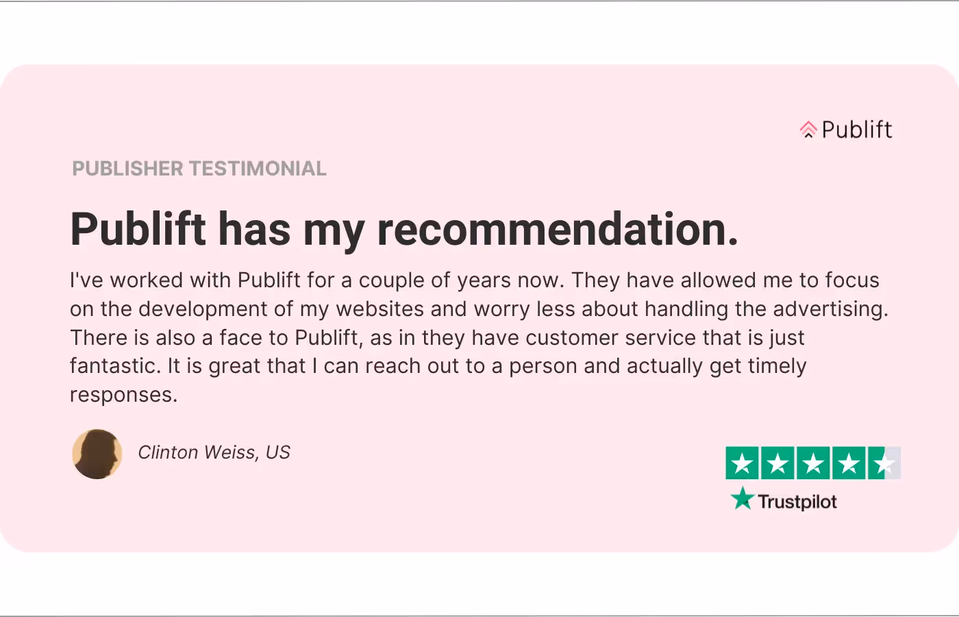 An image of a publisher testimonial. The review reads: Publift has my recommendation. I've worked with Publift for a couple of years now. They have allowed me to focus on the development of my websites and worry less about handling the advertising. There is also a face to Publift, as in they have customer service that is just fantastic. It is great that I can reach out to a person and actually get timely responses.