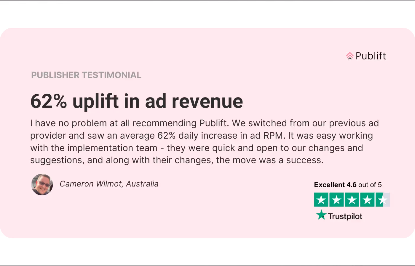 An image of a publisher testimonial. The review reads “62% Uplift in Ad Revenue. I have no problem at all recommending Publift. We switched from our previous ad provider and saw an average 62% daily increase in ad RPM. It was easy working with the implementation team - they were quick and open to our changes and suggestions, and along with their changes, the move was a success. - Cameron Wilmot, Australia.