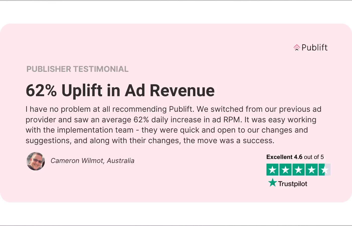 Una imagen del testimonio de un editor. La reseña dice “Aumento del 62% en los ingresos por publicidad. No tengo ningún problema en recomendar Publift. Cambiamos de nuestro proveedor de publicidad anterior y vimos un aumento diario promedio del 62% en el RPM de los anuncios. Fue fácil trabajar con el equipo de implementación: fueron rápidos y abiertos a nuestros cambios y sugerencias y, junto con sus cambios, la mudanza fue un éxito. - Cameron Wilmot, Australia.