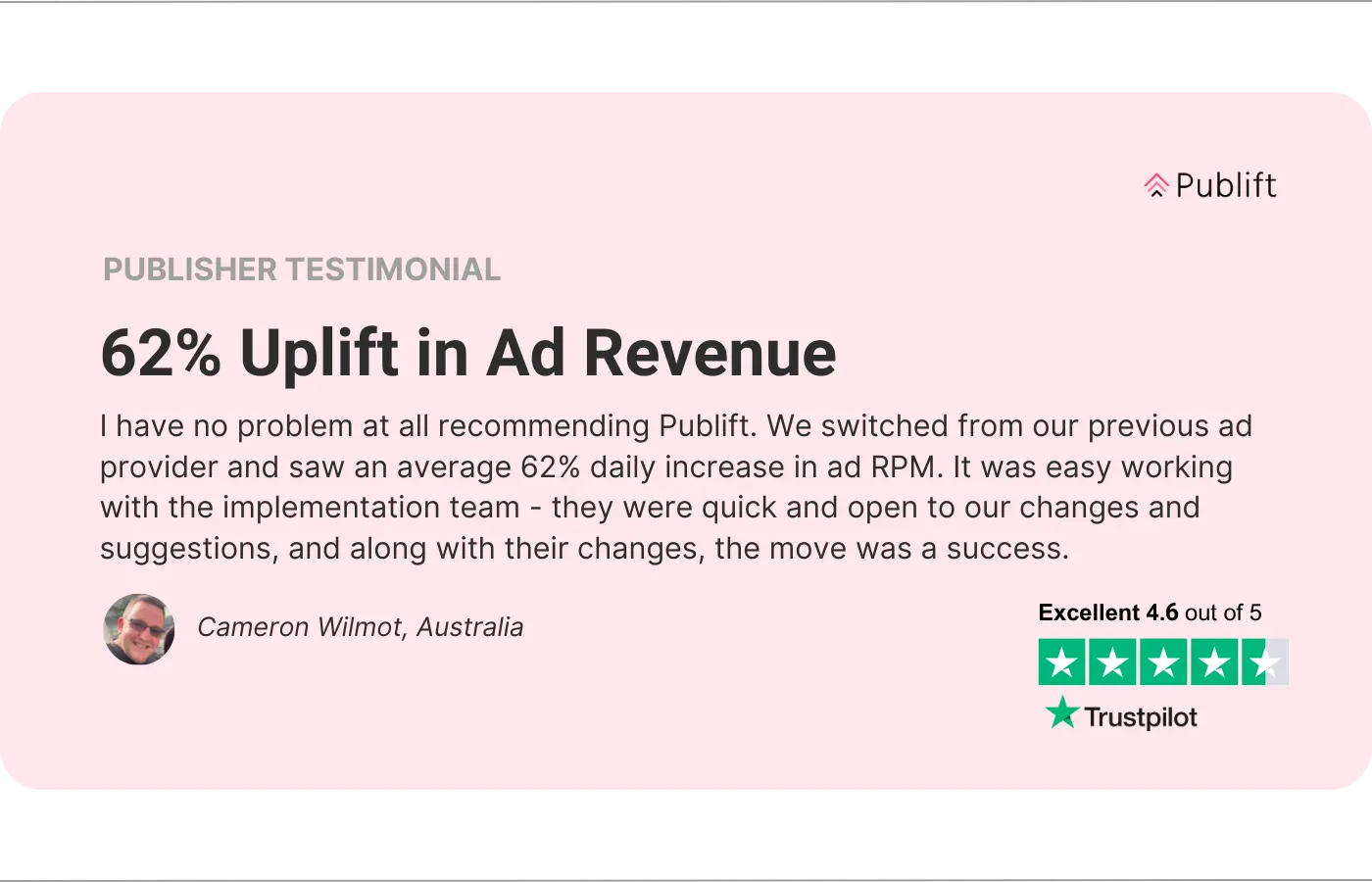 Una imagen del testimonio de un editor. La reseña dice “Aumento del 62% en los ingresos por publicidad. No tengo ningún problema en recomendar Publift. Cambiamos de nuestro proveedor de publicidad anterior y vimos un aumento diario promedio del 62% en el RPM de los anuncios. Fue fácil trabajar con el equipo de implementación: fueron rápidos y abiertos a nuestros cambios y sugerencias y, junto con sus cambios, la mudanza fue un éxito. - Cameron Wilmot, Australia.