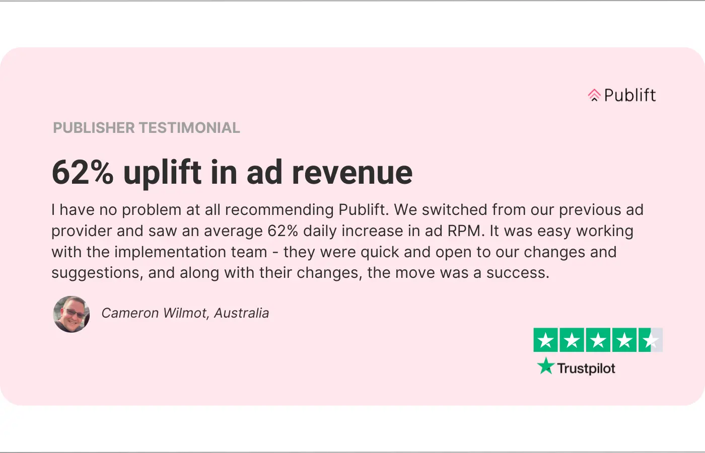 An image of a publisher testimonial. The review reads: 62% uplift in ad revenue. I have no problem at all recommending Publift. We switched from our previous ad provider and saw an average 62% daily increase in ad RPM. It was easy working with the implementation team - they were quick and open to our changes and suggestions, and along with their changes, the move was a success.