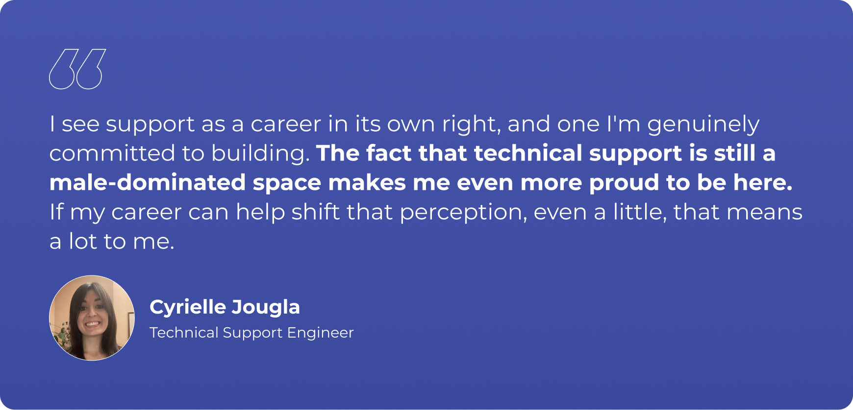 "I see support as a career in its own right, and one I'm genuinely committed to building. The fact that technical support is still a male-dominated space makes me even more proud to be here. If my career can help shift that perception, even a little, that means a lot to me."