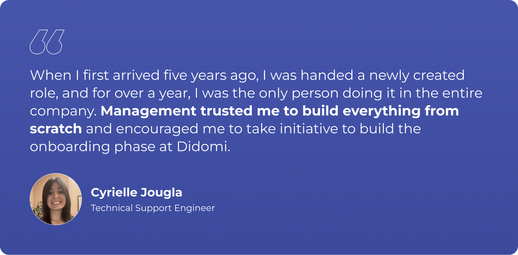 “When I first arrived five years ago, I was handed a newly created role, and for over a year, I was the only person doing it in the entire company. Management trusted me to build everything from scratch and encouraged me to take initiative to build the onboarding phase at Didomi.”