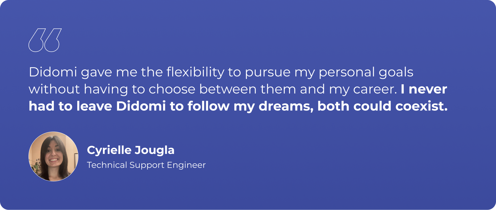 "Didomi gave me the flexibility to pursue my personal goals without having to choose between them and my career. I never had to leave Didomi to follow my dreams, both could coexist."
