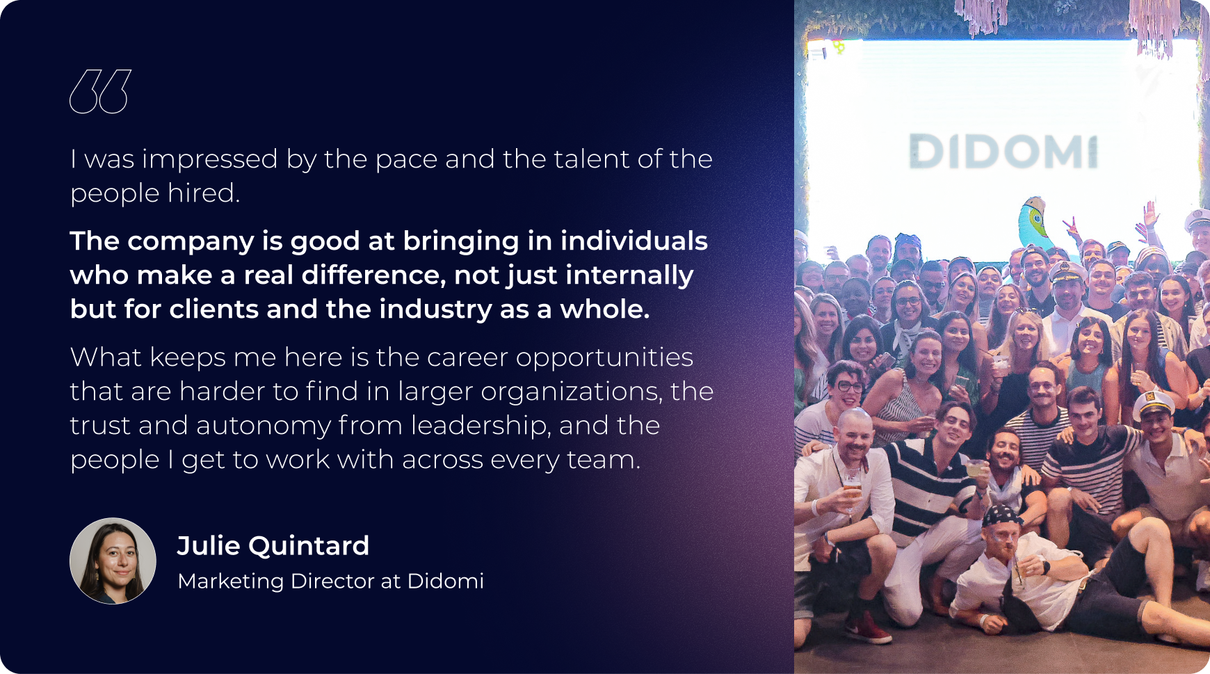 "I was impressed by the pace and the talent of the people hired. The company is good at bringing in individuals who make a real difference, not just internally but for clients and the industry as a whole. What keeps me here is the career opportunities that are harder to find in larger organizations, the trust and autonomy from leadership, and the people I get to work with across every team."