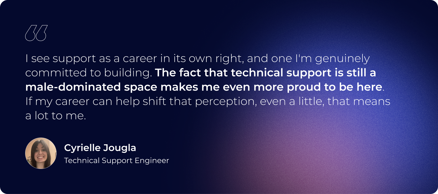 "I see support as a career in its own right, and one I'm genuinely committed to building. The fact that technical support is still a male-dominated space makes me even more proud to be here. If my career can help shift that perception, even a little, that means a lot to me."
