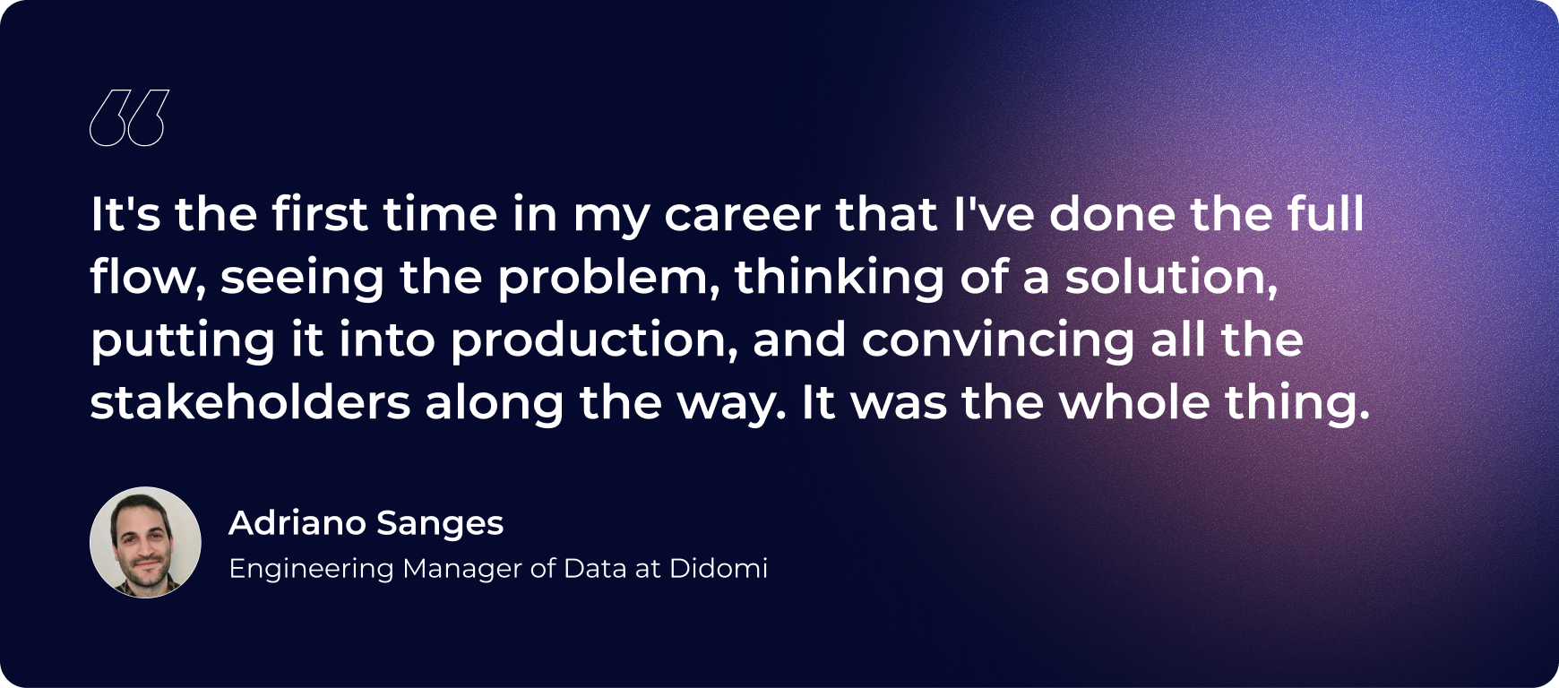 “It's the first time in my career that I've done the full flow, seeing the problem, thinking of a solution, putting it into production, and convincing all the stakeholders along the way. It was the whole thing.”- Adriano Sanges, Engineering Manager of Data at Didomi