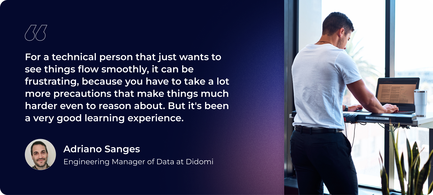 For a technical person that just wants to see things flow smoothly, it can be frustrating, because you have to take a lot more precautions that make things much harder even to reason about. But it's been a very good learning experience."- Adriano Sanges, Engineering Manager of Data at Didomi