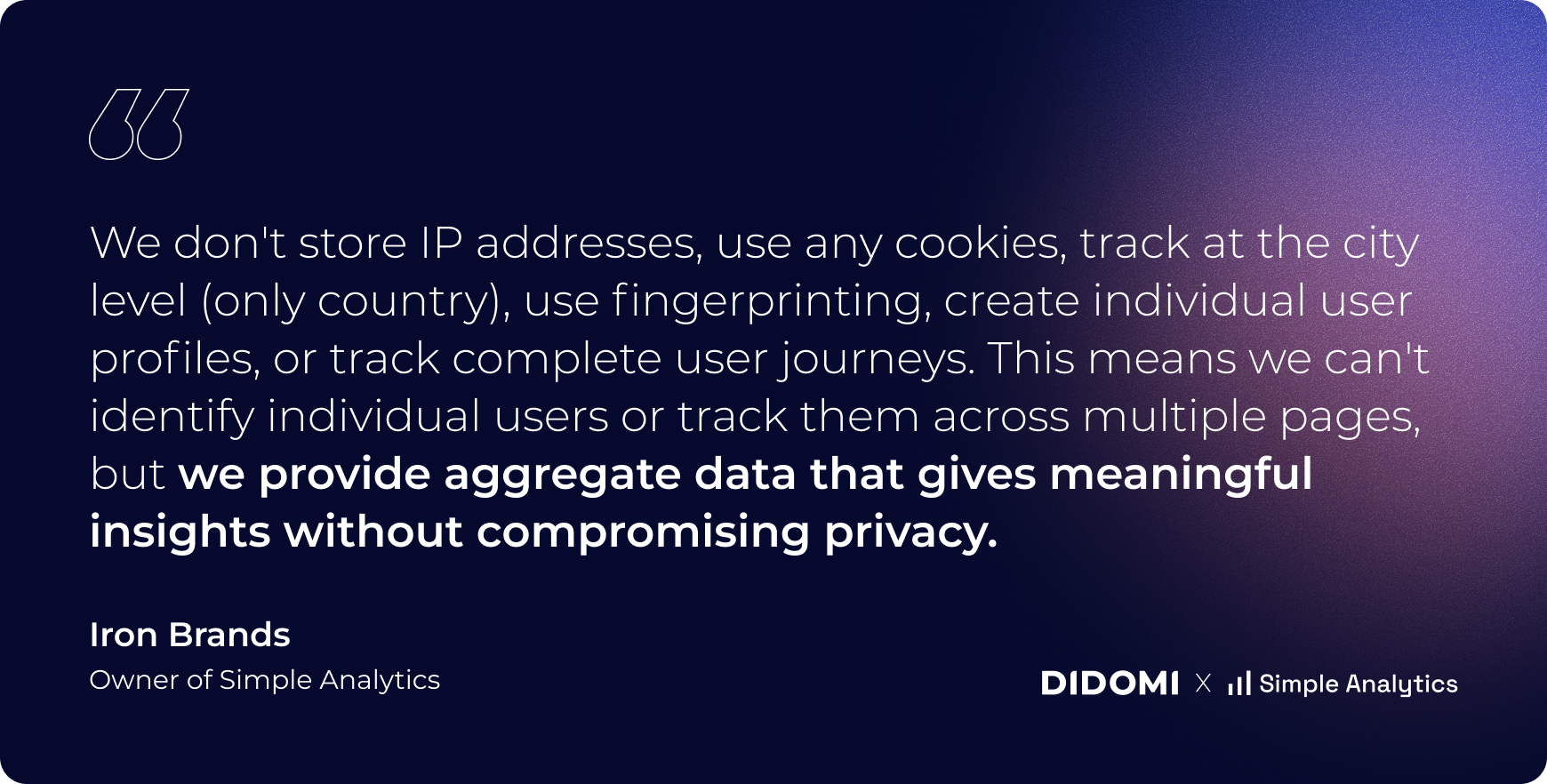 we dont store IP addresses, use any cookies, track at the city level only country, use fingerprinting, create individual user profiles, or track complete user journeys. This means we can't identify individual users or track them across multiple ages but we provide aggregate data that gives meaningful insights without compromising privacy