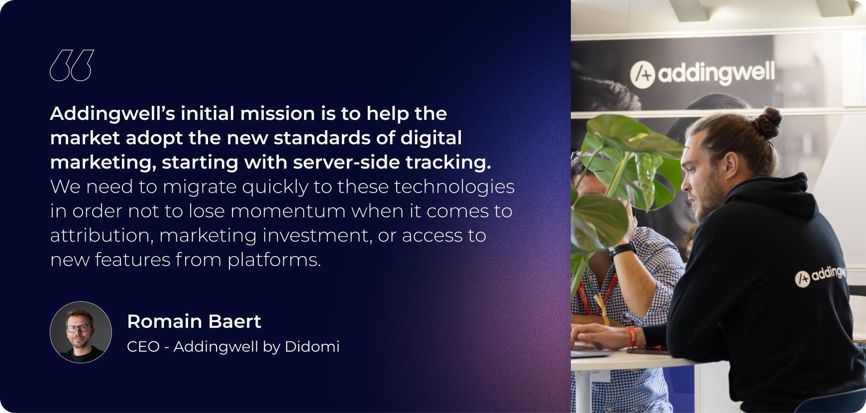 Addingwell's initial mission is to help the market adopt the new standards of digital marketing starting with server side tracking. we need to migrate quickly to these technologies in order to not lose momentum when it comes to attribution, marketing investments, or access to new features from platforms.