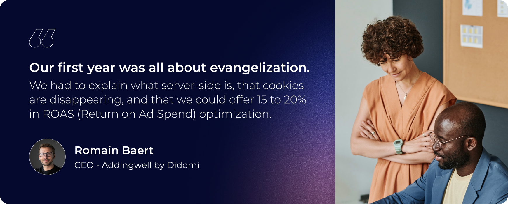 our first year was all about evangelization we had to explain what server side is, that cookies are disappearing, and that we could offer 15 to 20% in ROAS (return on AD spend) optimisation