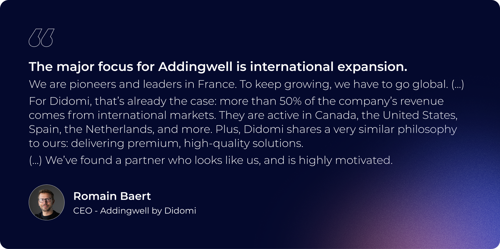 The major focus for addingwell is international expansion. we are pioneers and leaders in france. to keep growing we have to go global. for didomi, thats already the case: more than 50% of the company's revenue comes from international markets. They are active in Canada, the USA, spain, the netherlands, and more Plus Didomi shares a very similar philosophy to outs: delivering premium high quality solutions. we have found a partner who looks like us and is highly motivated