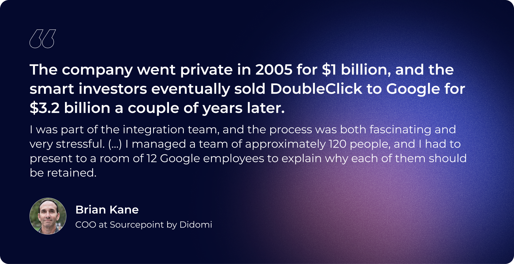 the company went private in 2005 for $1 billion and the smart investors eventually sold doubleclick to google for $3.2 billion a couple years later. i was part of the integration team and the process was both fascinating and very stressful. I managed a team of approximately 120 people and i had to present to a room of 12 google employees to explain why each of them should be retained