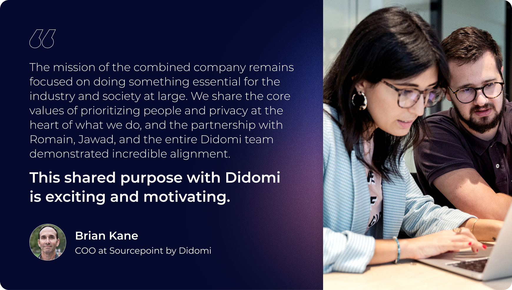 the mission of the combined company remains focused on doing something essential for the industry and society at large. we share the core values of prioritzing people and privacy at the heart of what we do and the partnership with romain, jawad, and the entire didomi team demonstrated incredible alignment. this shared purpose with didomi is exciting and motivating