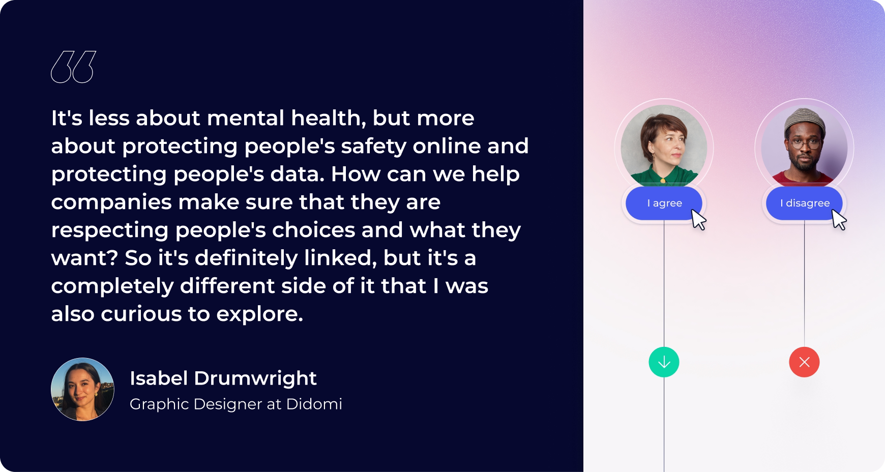 "It's less about mental health, but more about protecting people's safety online and protecting people's data. How can we help companies make sure that they are respecting people's choices and what they want? So it's definitely linked, but it's a completely different side of it that I was also curious to explore." -Isabel Drumwright, Graphic Designer at Didomi