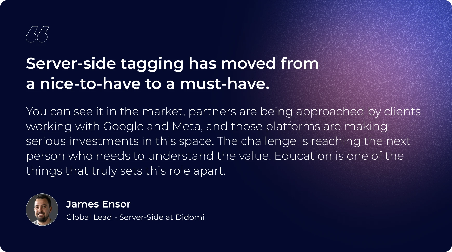 "Server-side tagging has moved from a nice-to-have to a must-have. You can see it in the market, partners are being approached by clients working with Google and Meta, and those platforms are making serious investments in this space. The challenge is reaching the next person who needs to understand the value. Education is one of the things that truly sets this role apart." James Ensor, Head of Sales at Addingwell by Didomi