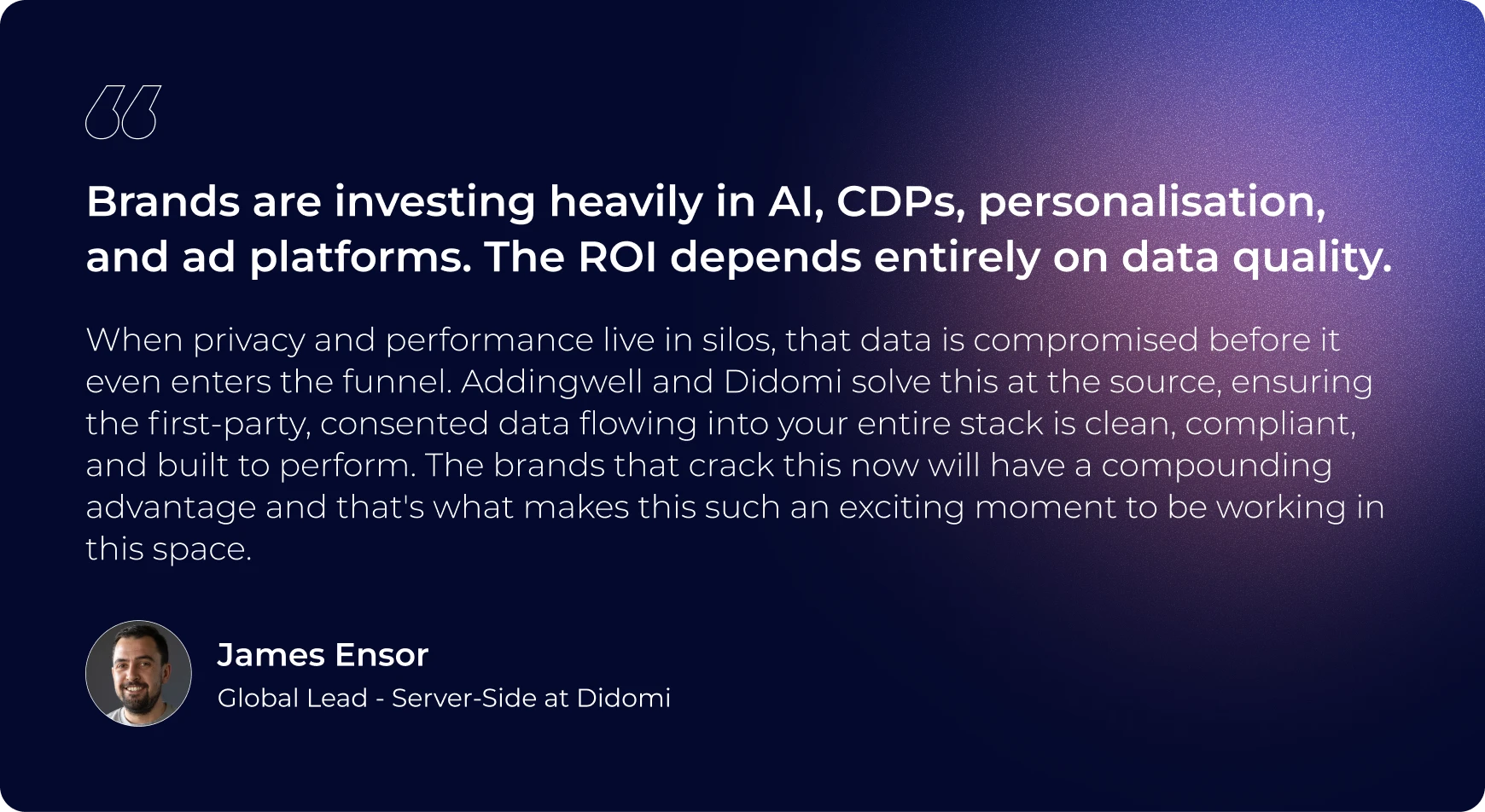 “Brands are investing heavily in AI, CDPs, personalisation, and ad platforms. The ROI depends entirely on data quality. When privacy and performance live in silos, that data is compromised before it even enters the funnel. Addingwell and Didomi solve this at the source, ensuring the first-party, consented data flowing into your entire stack is clean, compliant, and built to perform. The brands that crack this now will have a compounding advantage and that's what makes this such an exciting moment to be working in this space.” James Ensor, Head of Sales at Addingwell by Didomi