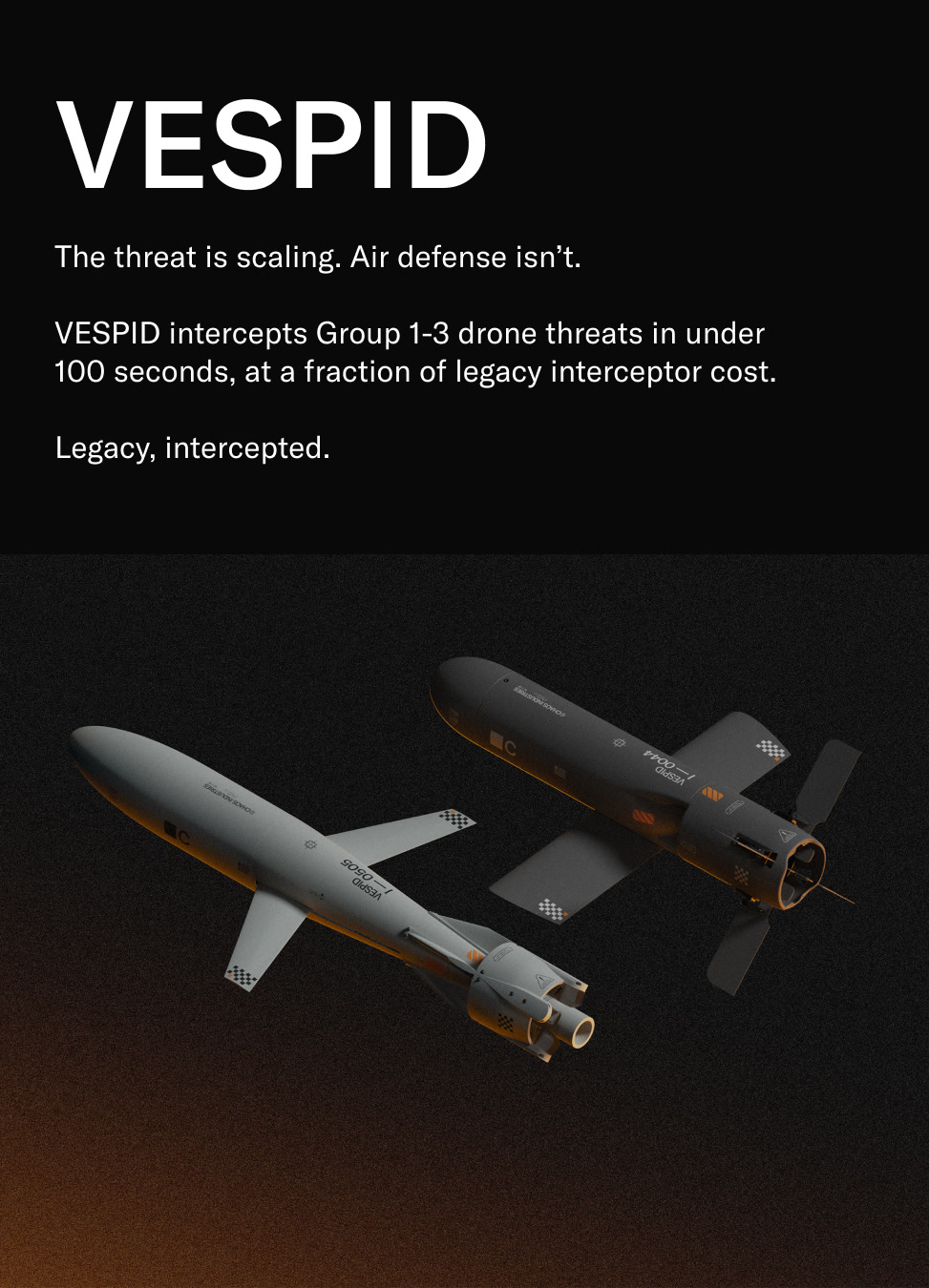 VESPID. The threat is scaling. Air defense isn’t. VESPID intercepts Group 1-3 drone threats in under 100 seconds, at a fraction of legacy interceptor cost. Legacy, intercepted.